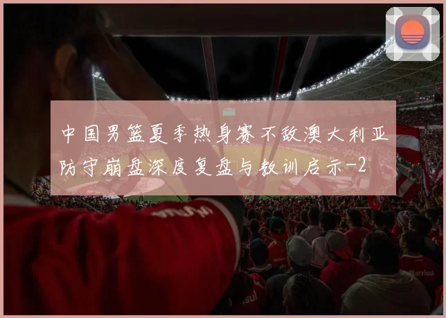 中国男篮夏季热身赛不敌澳大利亚防守崩盘深度复盘与教训启示