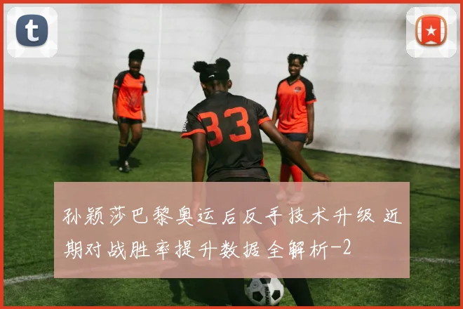 孙颖莎巴黎奥运后反手技术升级 近期对战胜率提升数据全解析