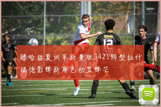 滕哈赫夏训革新曼联3421阵型拉什福德影锋新角色初显锋芒