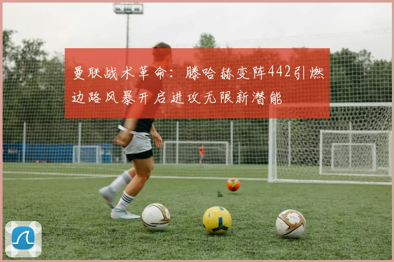曼联战术革命：滕哈赫变阵442引燃边路风暴开启进攻无限新潜能
