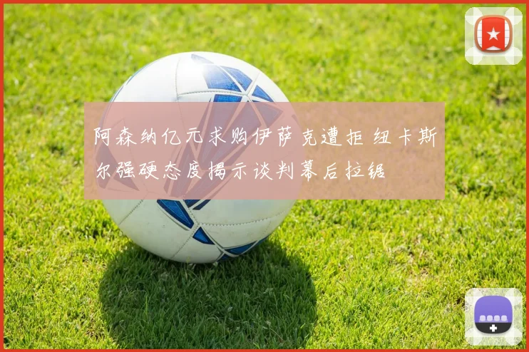 阿森纳亿元求购伊萨克遭拒 纽卡斯尔强硬态度揭示谈判幕后拉锯