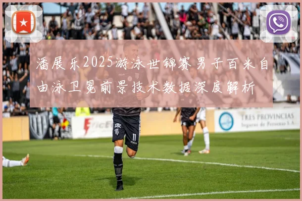 潘展乐2025游泳世锦赛男子百米自由泳卫冕前景技术数据深度解析