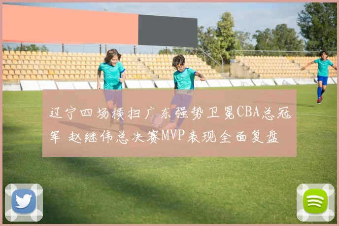 辽宁四场横扫广东强势卫冕CBA总冠军 赵继伟总决赛MVP表现全面复盘