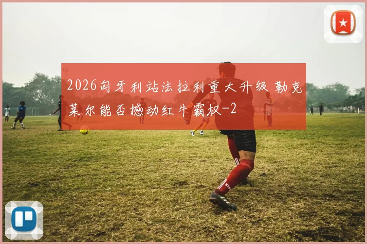 2026匈牙利站法拉利重大升级 勒克莱尔能否撼动红牛霸权