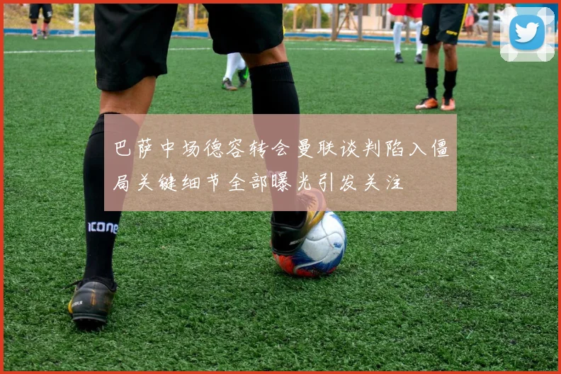 巴萨中场德容转会曼联谈判陷入僵局关键细节全部曝光引发关注