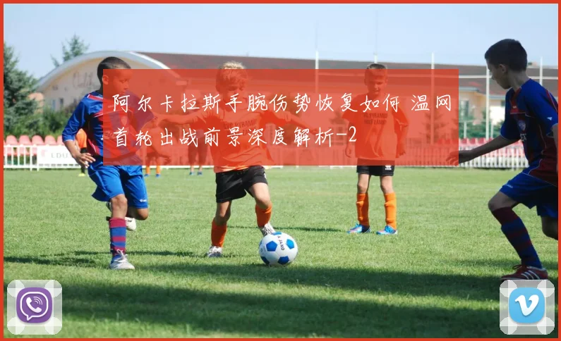 阿尔卡拉斯手腕伤势恢复如何 温网首轮出战前景深度解析