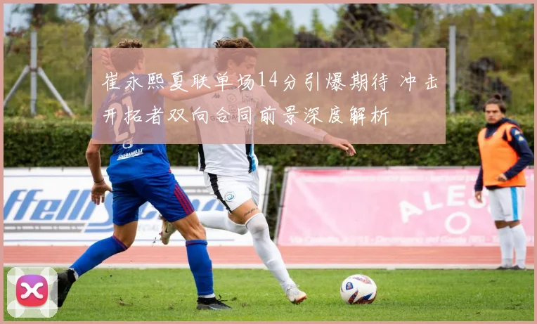 崔永熙夏联单场14分引爆期待 冲击开拓者双向合同前景深度解析