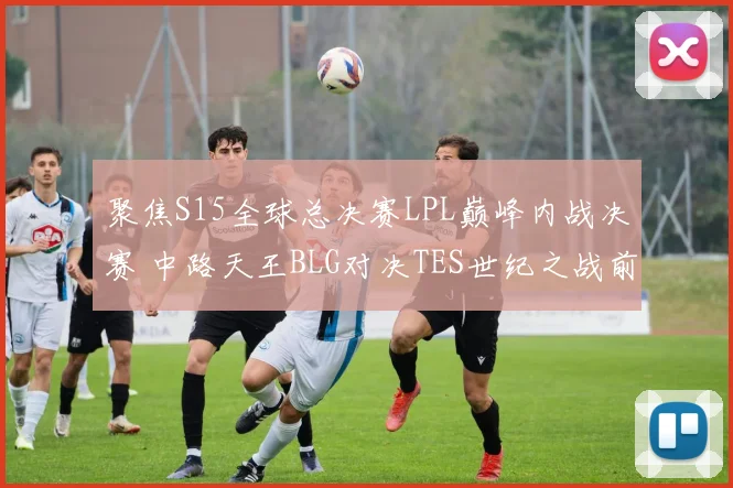 聚焦S15全球总决赛LPL巅峰内战决赛 中路天王BLG对决TES世纪之战前瞻深度全解