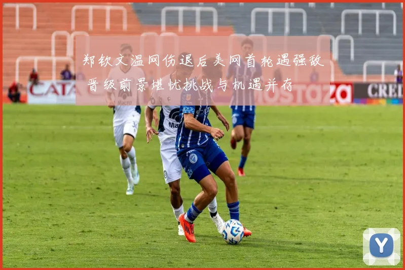 郑钦文温网伤退后美网首轮遇强敌 晋级前景堪忧挑战与机遇并存