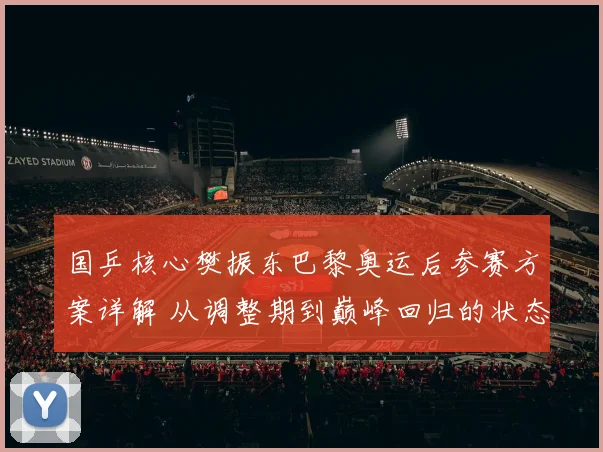 国乒核心樊振东巴黎奥运后参赛方案详解 从调整期到巅峰回归的状态恢复之道