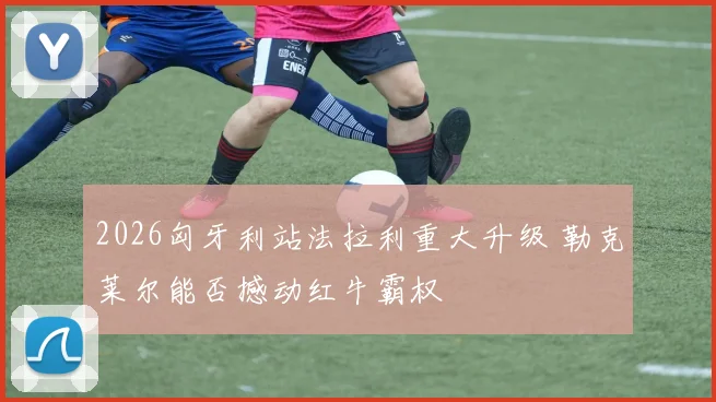 2026匈牙利站法拉利重大升级 勒克莱尔能否撼动红牛霸权