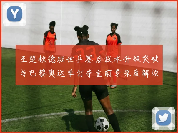 王楚钦德班世乒赛后技术升级突破与巴黎奥运单打夺金前景深度解读