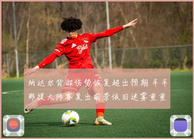 纳达尔背部伤势恢复超出预期 辛辛那提大师赛复出前景依旧迷雾重重