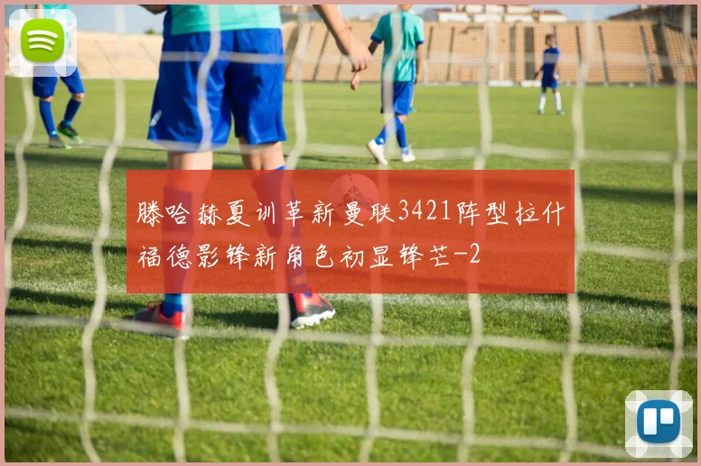 滕哈赫夏训革新曼联3421阵型拉什福德影锋新角色初显锋芒