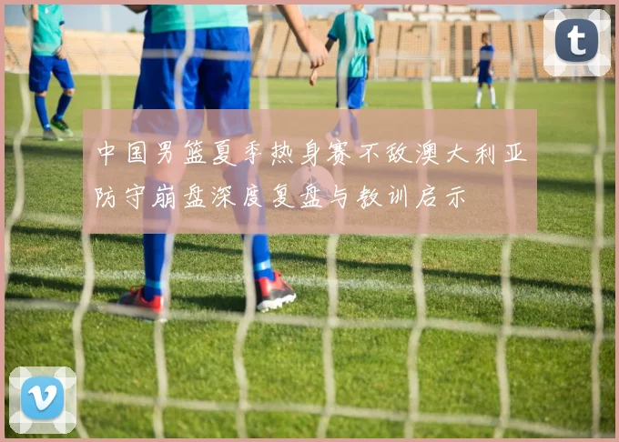中国男篮夏季热身赛不敌澳大利亚防守崩盘深度复盘与教训启示