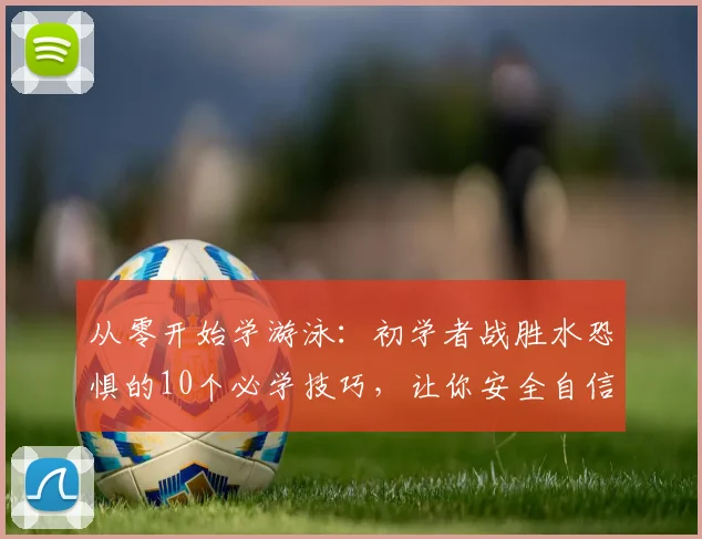 从零开始学游泳：初学者战胜水恐惧的10个必学技巧，让你安全自信水中行