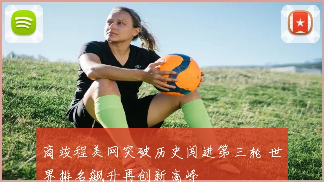 商竣程美网突破历史闯进第三轮 世界排名飙升再创新高峰