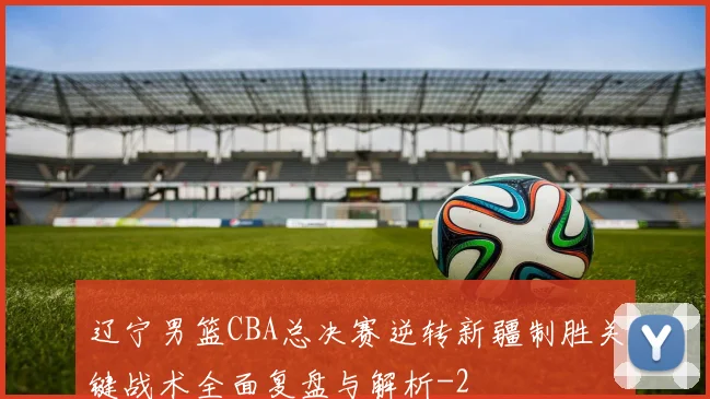 辽宁男篮CBA总决赛逆转新疆制胜关键战术全面复盘与解析