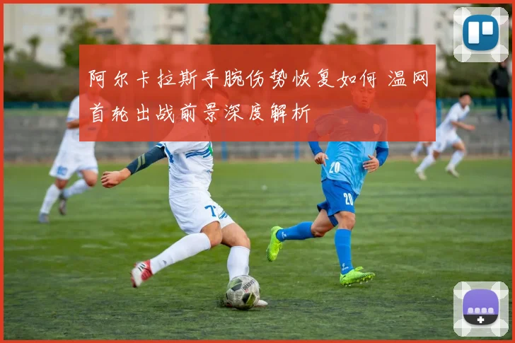阿尔卡拉斯手腕伤势恢复如何 温网首轮出战前景深度解析